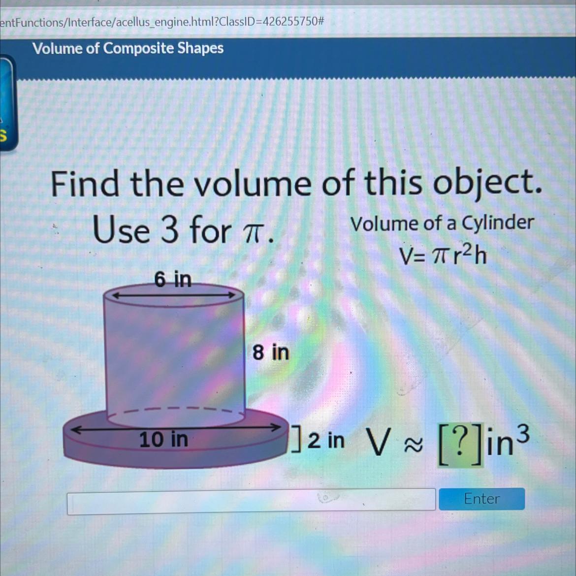 Find The Volume Of This Object.Use 3 For T.Volume Of A CylinderV=Tir2h6 In8 In10 In] 2 In V ~ [?]in3